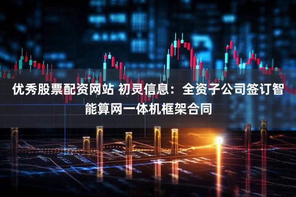 优秀股票配资网站 初灵信息：全资子公司签订智能算网一体机框架合同