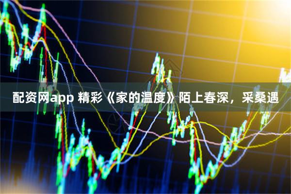配资网app 精彩《家的温度》陌上春深，采桑遇