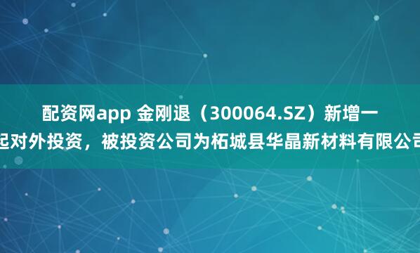 配资网app 金刚退（300064.SZ）新增一起对外投资，被投资公司为柘城县华晶新材料有限公司