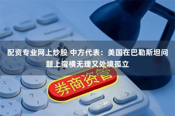 配资专业网上炒股 中方代表：美国在巴勒斯坦问题上蛮横无理又处境孤立
