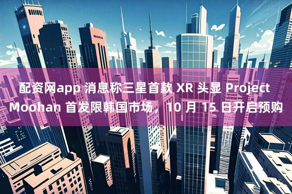配资网app 消息称三星首款 XR 头显 Project Moohan 首发限韩国市场，10 月 15 日开启预购