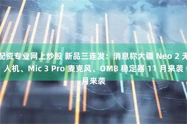 配资专业网上炒股 新品三连发：消息称大疆 Neo 2 无人机、Mic 3 Pro 麦克风、OM8 稳定器 11 月来袭