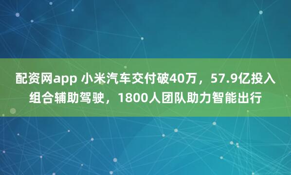 配资网app 小米汽车交付破40万，57.9亿投入组合辅助驾驶，1800人团队助力智能出行