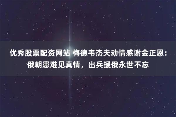 优秀股票配资网站 梅德韦杰夫动情感谢金正恩：俄朝患难见真情，出兵援俄永世不忘
