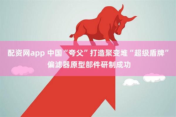 配资网app 中国“夸父”打造聚变堆“超级盾牌” 偏滤器原型部件研制成功