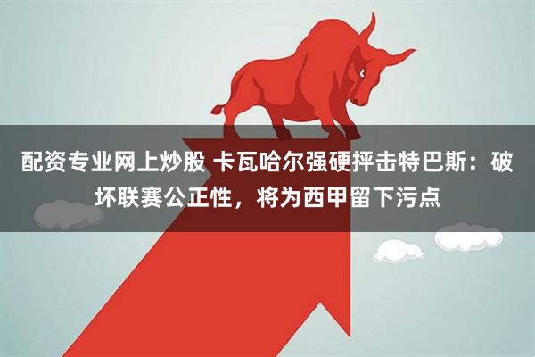 配资专业网上炒股 卡瓦哈尔强硬抨击特巴斯：破坏联赛公正性，将为西甲留下污点
