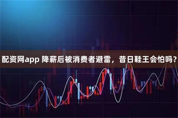 配资网app 降薪后被消费者避雷，昔日鞋王会怕吗？