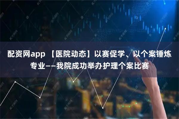 配资网app 【医院动态】以赛促学、以个案锤炼专业——我院成功举办护理个案比赛