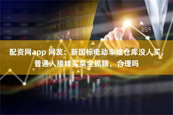 配资网app 网友：新国标电动车堆仓库没人买，普通人接娃买菜全抓瞎，合理吗