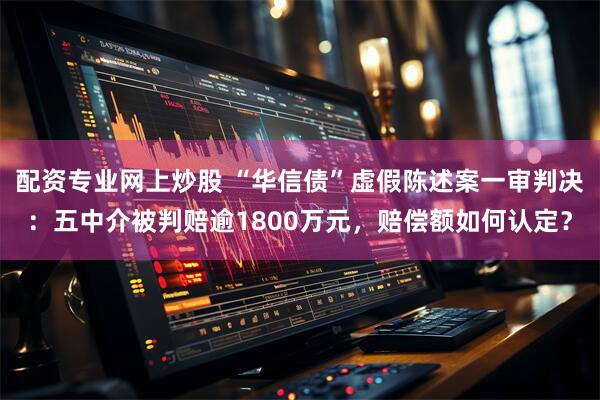 配资专业网上炒股 “华信债”虚假陈述案一审判决：五中介被判赔逾1800万元，赔偿额如何认定？