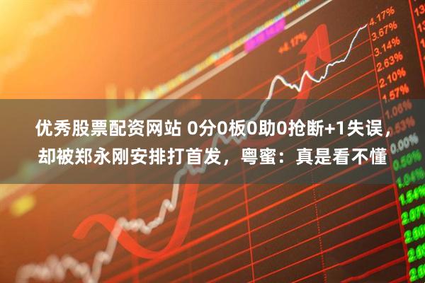 优秀股票配资网站 0分0板0助0抢断+1失误，却被郑永刚安排打首发，粤蜜：真是看不懂