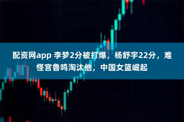 配资网app 李梦2分被打爆，杨舒宇22分，难怪宫鲁鸣淘汰他，中国女篮崛起