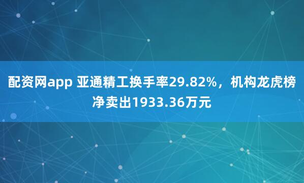 配资网app 亚通精工换手率29.82%，机构龙虎榜净卖出1933.36万元