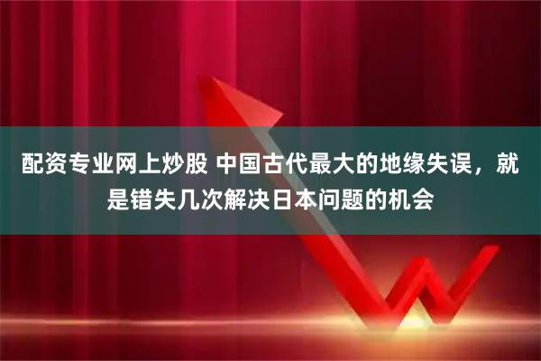 配资专业网上炒股 中国古代最大的地缘失误，就是错失几次解决日本问题的机会
