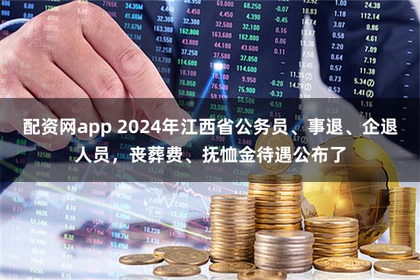 配资网app 2024年江西省公务员、事退、企退人员，丧葬费、抚恤金待遇公布了