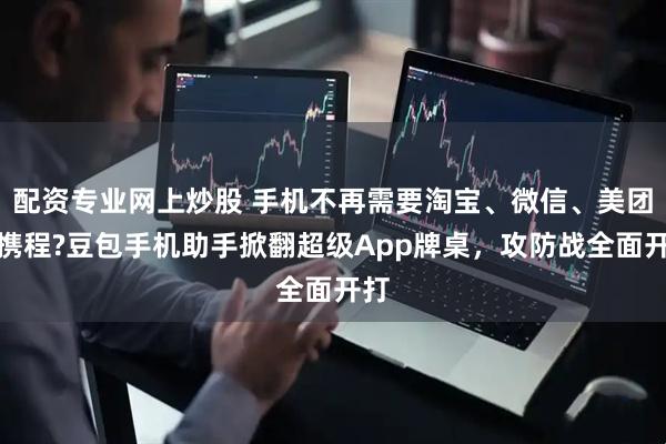 配资专业网上炒股 手机不再需要淘宝、微信、美团、携程?豆包手机助手掀翻超级App牌桌，攻防战全面开打