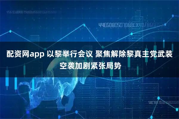 配资网app 以黎举行会议 聚焦解除黎真主党武装 空袭加剧紧张局势