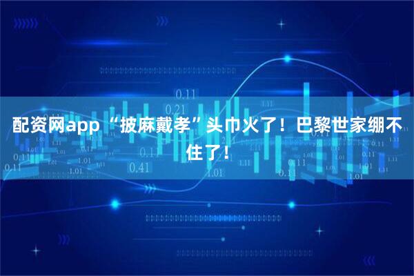 配资网app “披麻戴孝”头巾火了！巴黎世家绷不住了！