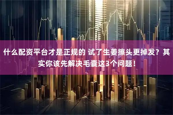 什么配资平台才是正规的 试了生姜擦头更掉发？其实你该先解决毛囊这3个问题！