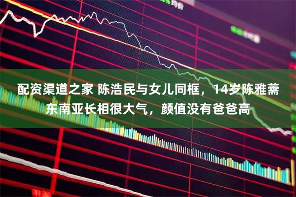 配资渠道之家 陈浩民与女儿同框，14岁陈雅薷东南亚长相很大气，颜值没有爸爸高