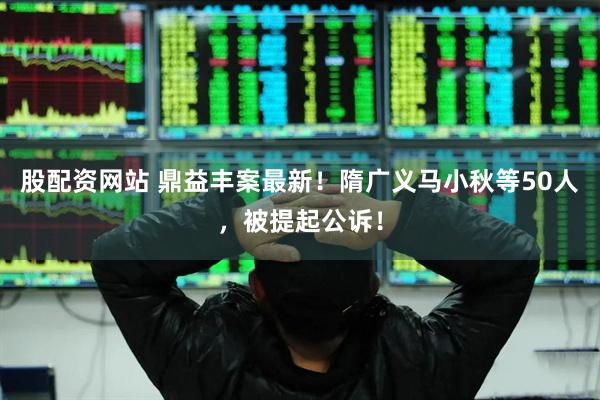 股配资网站 鼎益丰案最新！隋广义马小秋等50人，被提起公诉！