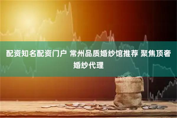 配资知名配资门户 常州品质婚纱馆推荐 聚焦顶奢婚纱代理