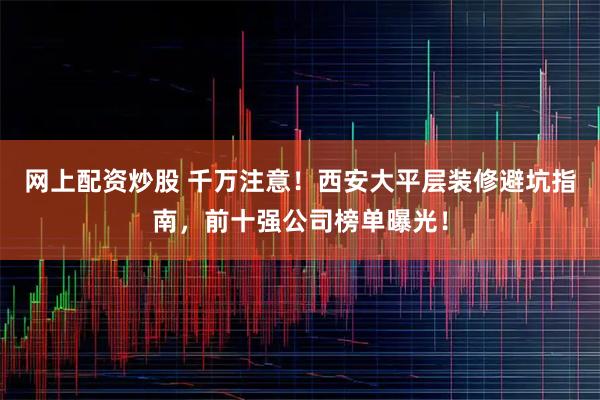 网上配资炒股 千万注意！西安大平层装修避坑指南，前十强公司榜单曝光！