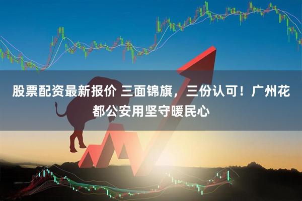 股票配资最新报价 三面锦旗，三份认可！广州花都公安用坚守暖民心