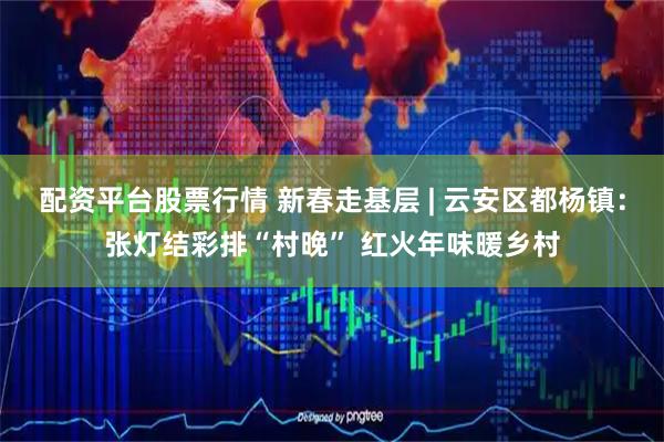 配资平台股票行情 新春走基层 | 云安区都杨镇：张灯结彩排“村晚” 红火年味暖乡村