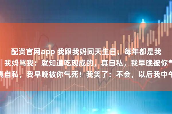 配资官网app 我跟我妈同天生日，每年都是我弄菜，今天我回来晚了，我妈骂我：就知道吃现成的，真自私，我早晚被你气死！我笑了：不会，以后我中午气你