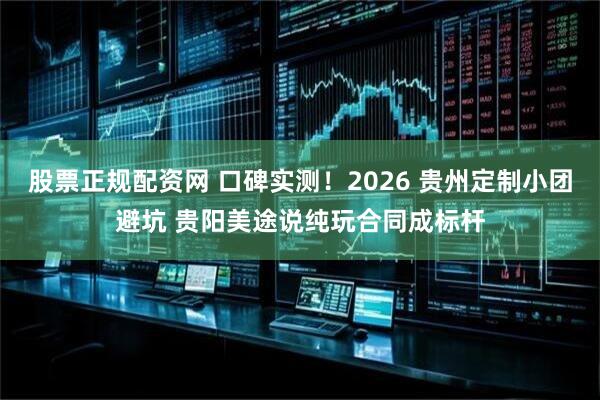 股票正规配资网 口碑实测！2026 贵州定制小团避坑 贵阳美途说纯玩合同成标杆