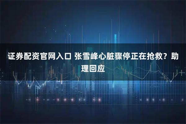 证券配资官网入口 张雪峰心脏骤停正在抢救？助理回应