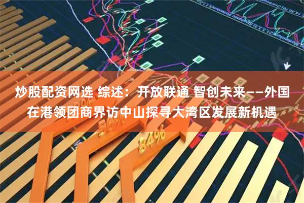 炒股配资网选 综述：开放联通 智创未来——外国在港领团商界访中山探寻大湾区发展新机遇