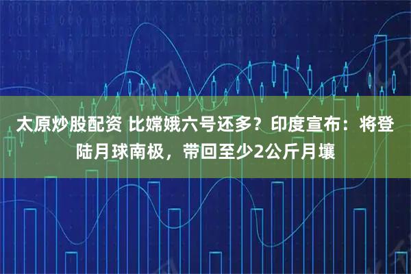 太原炒股配资 比嫦娥六号还多？印度宣布：将登陆月球南极，带回至少2公斤月壤