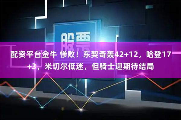 配资平台金牛 惨败！东契奇轰42+12，哈登17+3，米切尔低迷，但骑士迎期待结局