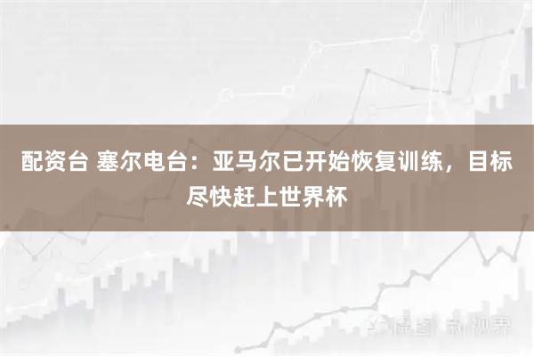 配资台 塞尔电台：亚马尔已开始恢复训练，目标尽快赶上世界杯