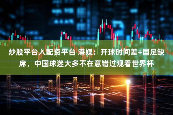 炒股平台入配资平台 港媒：开球时间差+国足缺席，中国球迷大多不在意错过观看世界杯