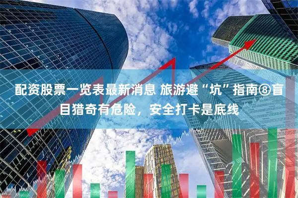 配资股票一览表最新消息 旅游避“坑”指南⑧盲目猎奇有危险，安全打卡是底线