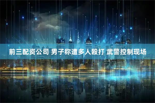 前三配资公司 男子称遭多人殴打 武警控制现场