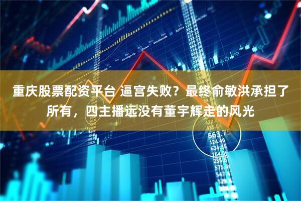 重庆股票配资平台 逼宫失败？最终俞敏洪承担了所有，四主播远没有董宇辉走的风光