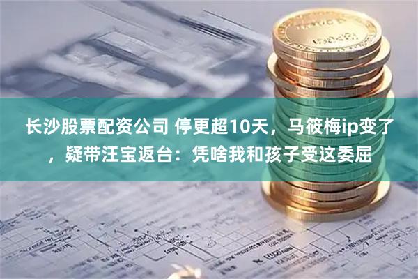长沙股票配资公司 停更超10天，马筱梅ip变了，疑带汪宝返台：凭啥我和孩子受这委屈