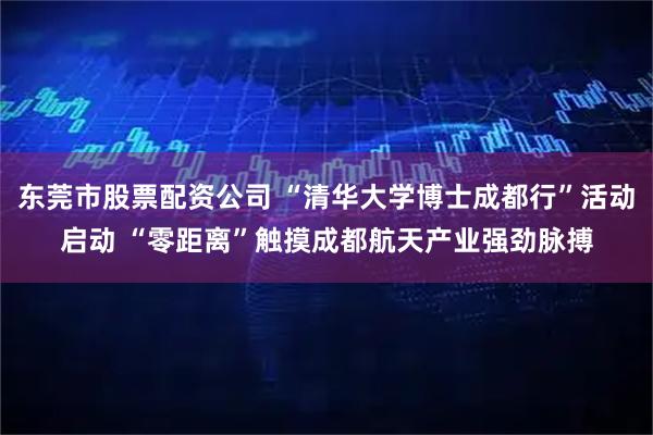 东莞市股票配资公司 “清华大学博士成都行”活动启动 “零距离”触摸成都航天产业强劲脉搏