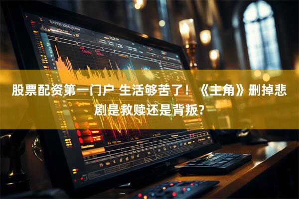 股票配资第一门户 生活够苦了！《主角》删掉悲剧是救赎还是背叛？