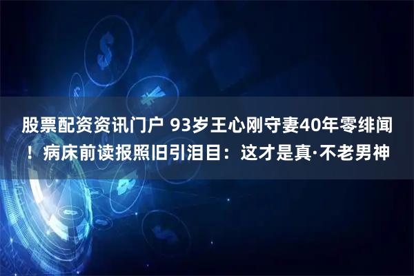 股票配资资讯门户 93岁王心刚守妻40年零绯闻！病床前读报照旧引泪目：这才是真·不老男神
