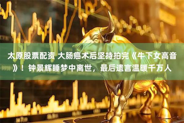 太原股票配资 大肠癌术后坚持拍完《牛下女高音》！钟景辉睡梦中离世，最后遗言温暖千万人