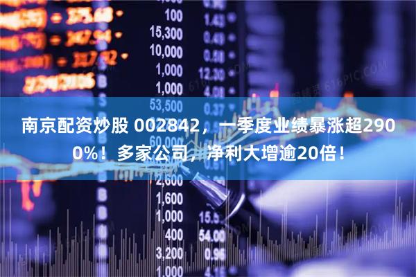 南京配资炒股 002842，一季度业绩暴涨超2900%！多家公司，净利大增逾20倍！