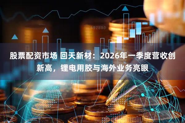 股票配资市场 回天新材：2026年一季度营收创新高，锂电用胶与海外业务亮眼