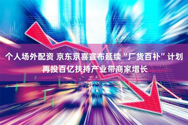 个人场外配资 京东京喜宣布延续“厂货百补”计划 再投百亿扶持产业带商家增长